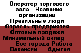 Оператор торгового зала › Название организации ­ Правильные люди › Отрасль предприятия ­ Оптовые продажи › Минимальный оклад ­ 24 000 - Все города Работа » Вакансии   . Адыгея респ.,Адыгейск г.